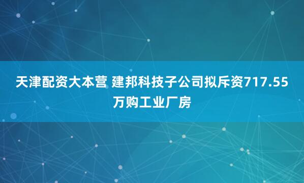 天津配资大本营 建邦科技子公司拟斥资717.55万购工业厂房