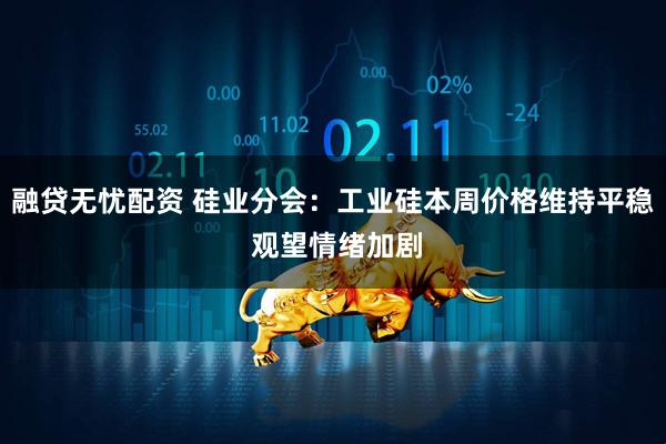 融贷无忧配资 硅业分会：工业硅本周价格维持平稳 观望情绪加剧