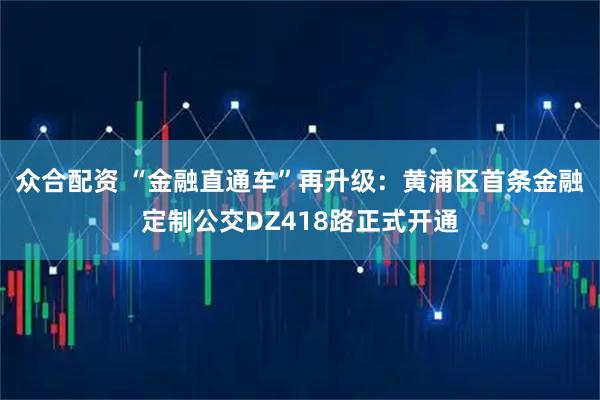众合配资 “金融直通车”再升级：黄浦区首条金融定制公交DZ418路正式开通