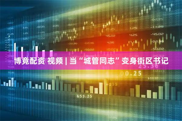 博竟配资 视频 | 当“城管同志”变身街区书记