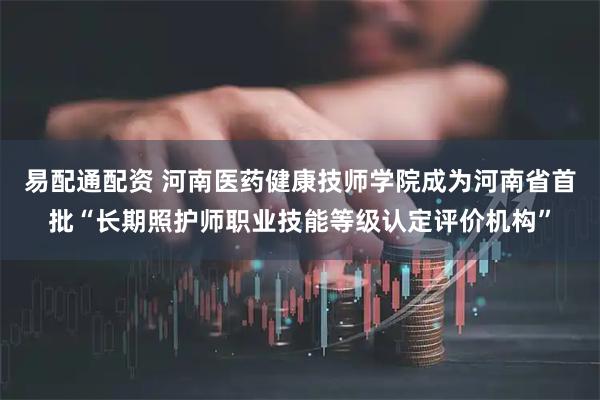 易配通配资 河南医药健康技师学院成为河南省首批“长期照护师职业技能等级认定评价机构”