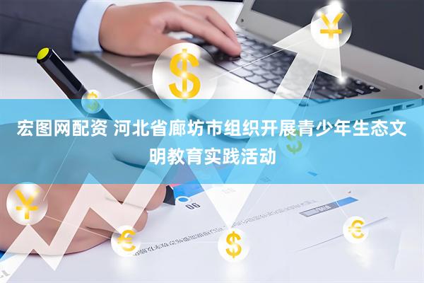 宏图网配资 河北省廊坊市组织开展青少年生态文明教育实践活动