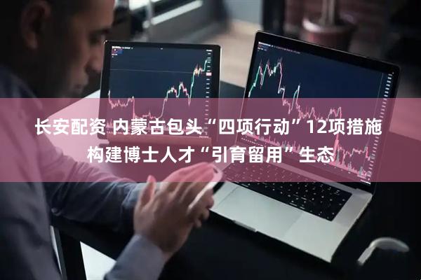长安配资 内蒙古包头“四项行动”12项措施&#32;构建博士人才“引育留用”生态
