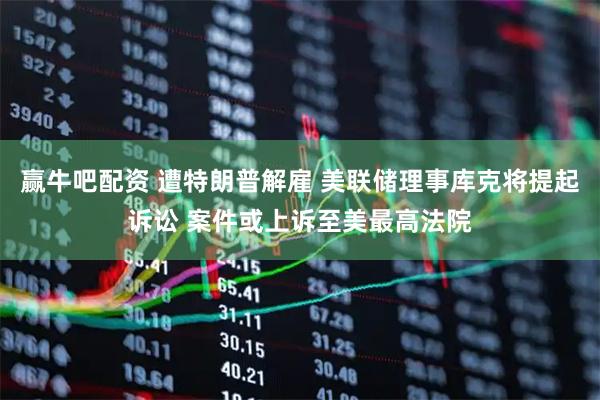 赢牛吧配资 遭特朗普解雇 美联储理事库克将提起诉讼 案件或上诉至美最高法院