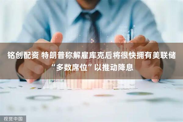 铭创配资 特朗普称解雇库克后将很快拥有美联储“多数席位”以推动降息