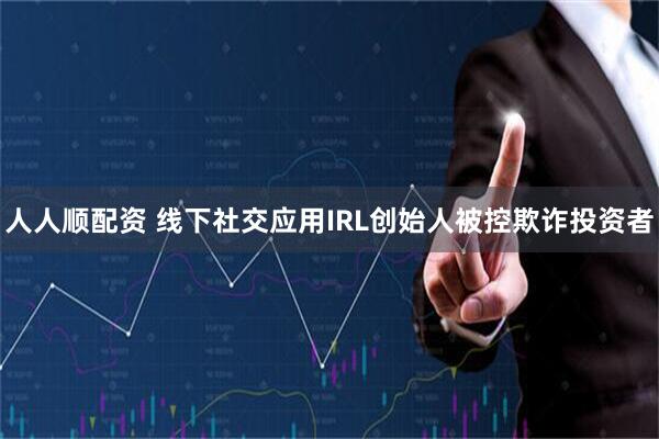 人人顺配资 线下社交应用IRL创始人被控欺诈投资者
