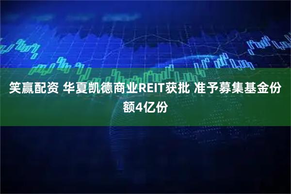 笑赢配资 华夏凯德商业REIT获批 准予募集基金份额4亿份