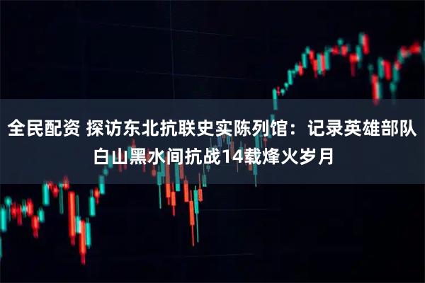 全民配资 探访东北抗联史实陈列馆：记录英雄部队白山黑水间抗战14载烽火岁月