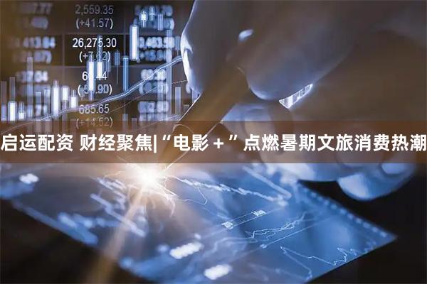启运配资 财经聚焦|“电影＋”点燃暑期文旅消费热潮