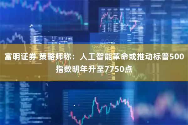 富明证券 策略师称：人工智能革命或推动标普500指数明年升至7750点