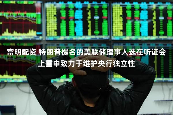 富明配资 特朗普提名的美联储理事人选在听证会上重申致力于维护央行独立性