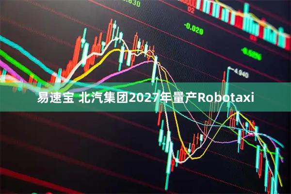 易速宝 北汽集团2027年量产Robotaxi