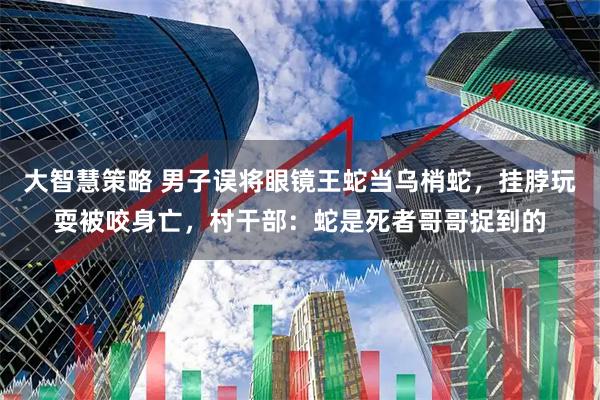 大智慧策略 男子误将眼镜王蛇当乌梢蛇，挂脖玩耍被咬身亡，村干部：蛇是死者哥哥捉到的