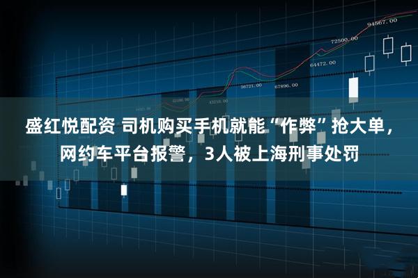 盛红悦配资 司机购买手机就能“作弊”抢大单，网约车平台报警，3人被上海刑事处罚