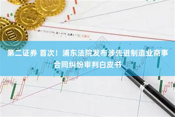 第二证券 首次！浦东法院发布涉先进制造业商事合同纠纷审判白皮书