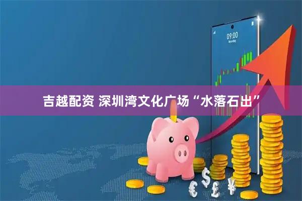 吉越配资 深圳湾文化广场“水落石出”