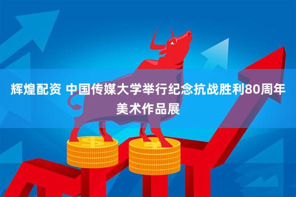 辉煌配资 中国传媒大学举行纪念抗战胜利80周年美术作品展