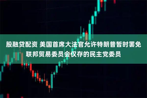 股融贷配资 美国首席大法官允许特朗普暂时罢免联邦贸易委员会仅存的民主党委员
