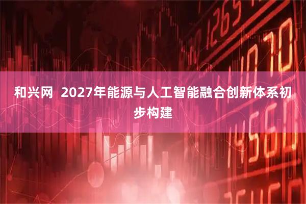 和兴网  2027年能源与人工智能融合创新体系初步构建