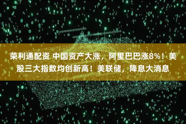 荣利通配资 中国资产大涨，阿里巴巴涨8%！美股三大指数均创新高！美联储，降息大消息