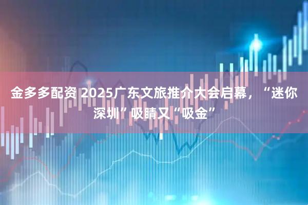 金多多配资 2025广东文旅推介大会启幕，“迷你深圳”吸睛又“吸金”
