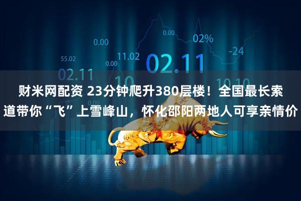 财米网配资 23分钟爬升380层楼！全国最长索道带你“飞”上雪峰山，怀化邵阳两地人可享亲情价