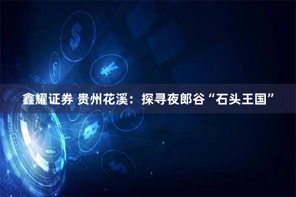 鑫耀证券 贵州花溪：探寻夜郎谷“石头王国”