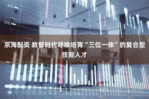 京海配资 数智时代呼唤培育“三位一体”的复合型技能人才