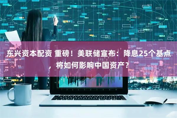 东兴资本配资 重磅！美联储宣布：降息25个基点，将如何影响中国资产？