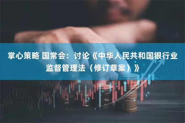 掌心策略 国常会：讨论《中华人民共和国银行业监督管理法（修订草案）》