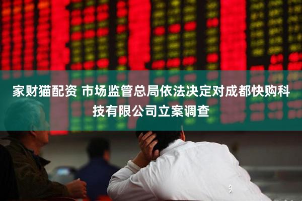 家财猫配资 市场监管总局依法决定对成都快购科技有限公司立案调查