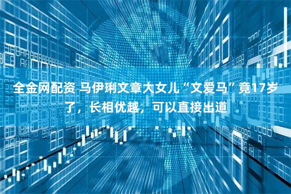 全金网配资 马伊琍文章大女儿“文爱马”竟17岁了，长相优越，可以直接出道