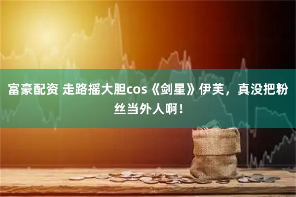 富豪配资 走路摇大胆cos《剑星》伊芙，真没把粉丝当外人啊！