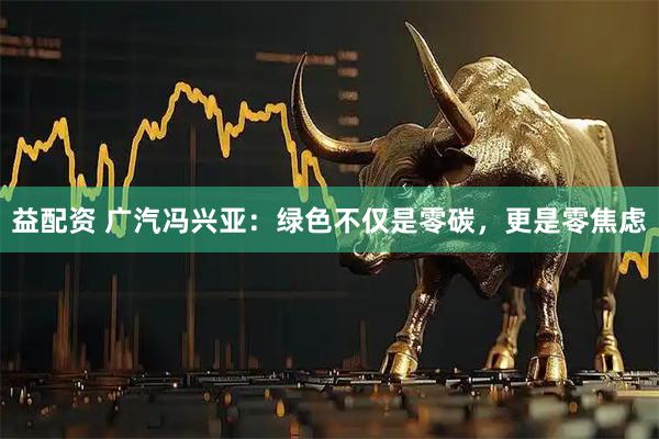 益配资 广汽冯兴亚：绿色不仅是零碳，更是零焦虑
