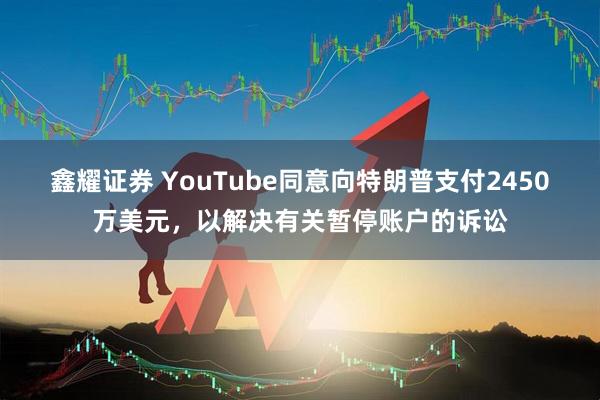 鑫耀证券 YouTube同意向特朗普支付2450万美元，以解决有关暂停账户的诉讼