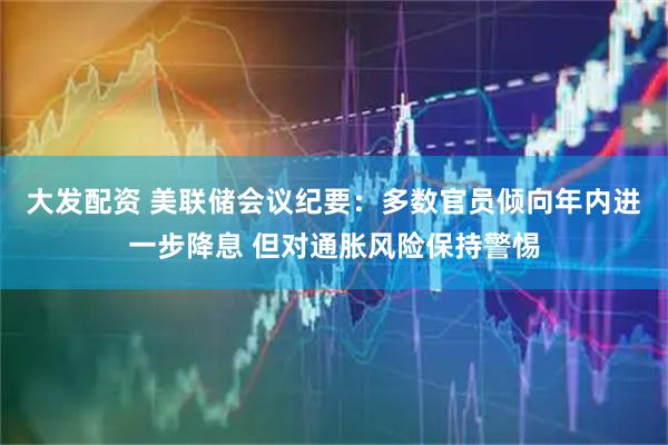 大发配资 美联储会议纪要：多数官员倾向年内进一步降息 但对通胀风险保持警惕