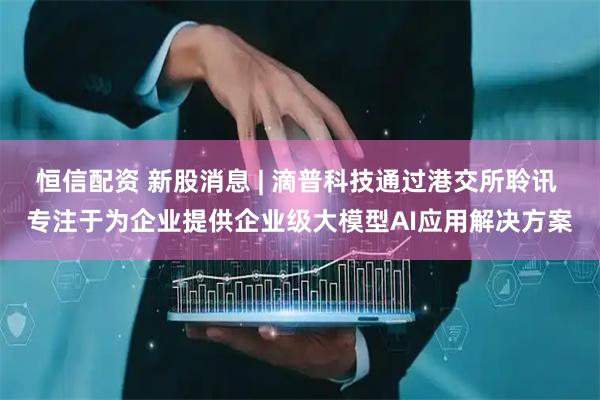 恒信配资 新股消息 | 滴普科技通过港交所聆讯 专注于为企业提供企业级大模型AI应用解决方案