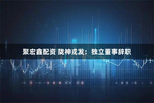 聚宏鑫配资 陇神戎发：独立董事辞职