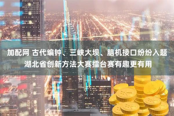 加配网 古代编钟、三峡大坝、脑机接口纷纷入题 湖北省创新方法大赛擂台赛有趣更有用