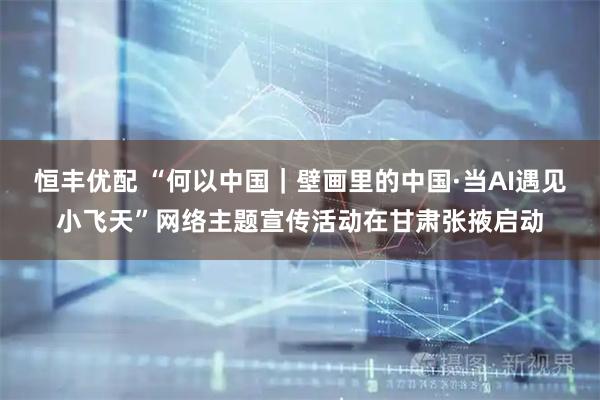恒丰优配 “何以中国｜壁画里的中国·当AI遇见小飞天”网络主题宣传活动在甘肃张掖启动