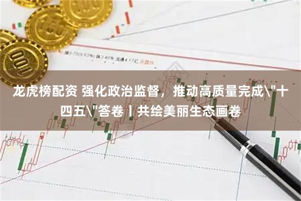 龙虎榜配资 强化政治监督，推动高质量完成＂十四五＂答卷丨共绘美丽生态画卷