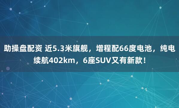 助操盘配资 近5.3米旗舰，增程配66度电池，纯电续航402km，6座SUV又有新款！