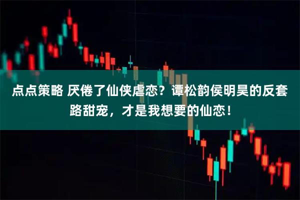 点点策略 厌倦了仙侠虐恋？谭松韵侯明昊的反套路甜宠，才是我想要的仙恋！