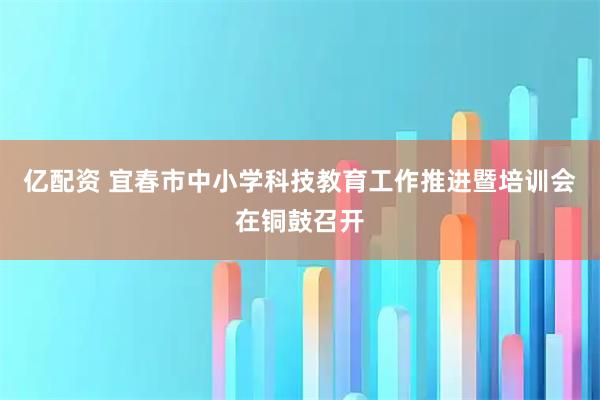 亿配资 宜春市中小学科技教育工作推进暨培训会在铜鼓召开
