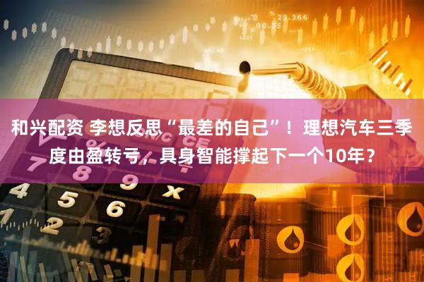 和兴配资 李想反思“最差的自己”！理想汽车三季度由盈转亏，具身智能撑起下一个10年？