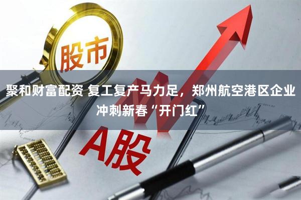 聚和财富配资 复工复产马力足，郑州航空港区企业冲刺新春“开门红”