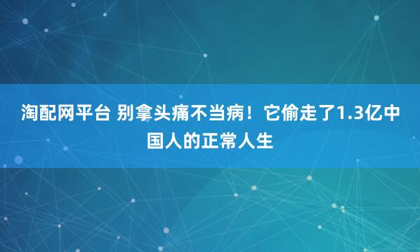 淘配网平台 别拿头痛不当病！它偷走了1.3亿中国人的正常人生