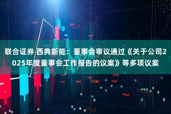 联合证券 西典新能：董事会审议通过《关于公司2025年度董事会工作报告的议案》等多项议案