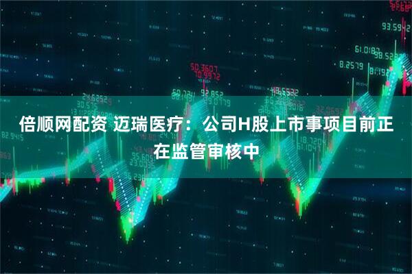倍顺网配资 迈瑞医疗：公司H股上市事项目前正在监管审核中