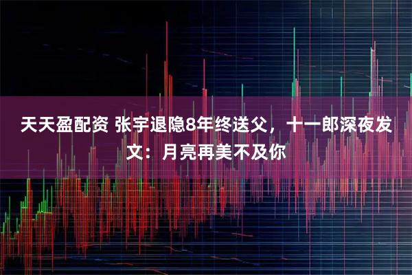 天天盈配资 张宇退隐8年终送父，十一郎深夜发文：月亮再美不及你